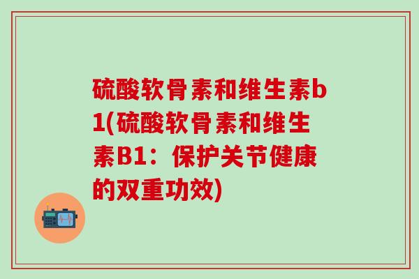 硫酸软骨素和维生素b1(硫酸软骨素和维生素B1:保护关节健康的双重功效) 硫酸软骨素和维生素b1(硫酸软骨素和维生素B1:保护关节健康的双重功效)