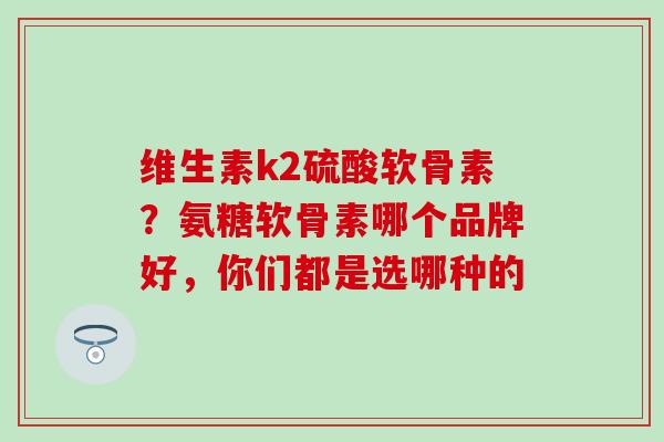 维生素k2硫酸软骨素？氨糖软骨素哪个品牌好，你们都是选哪种的