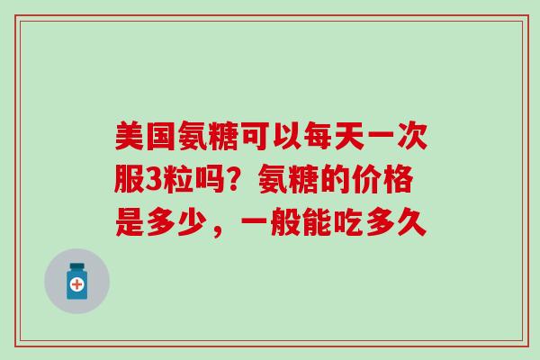 美国氨糖可以每天一次服3粒吗？氨糖的价格是多少，一般能吃多久