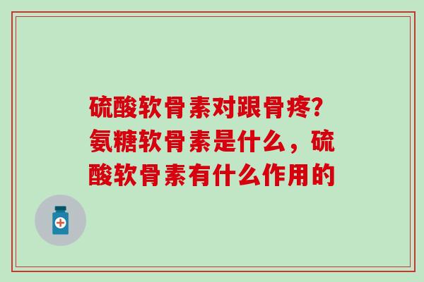 硫酸软骨素对跟骨疼？氨糖软骨素是什么，硫酸软骨素有什么作用的
