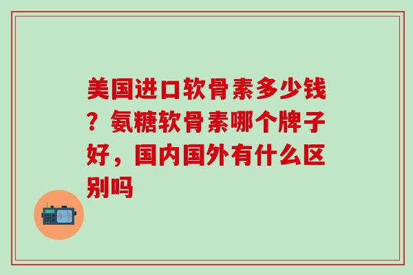 美国进口软骨素多少钱？氨糖软骨素哪个牌子好，国内国外有什么区别吗
