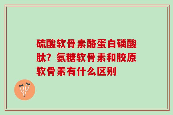 硫酸软骨素酪蛋白磷酸肽？氨糖软骨素和胶原软骨素有什么区别