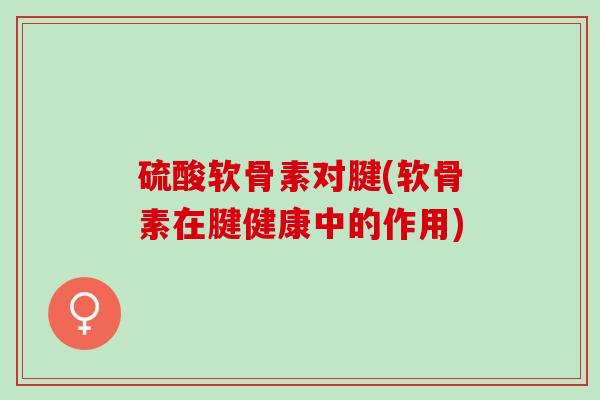 硫酸软骨素对腱(软骨素在腱健康中的作用)