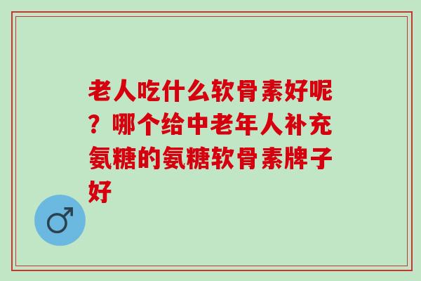 老人吃什么软骨素好呢？哪个给中老年人补充氨糖的氨糖软骨素牌子好