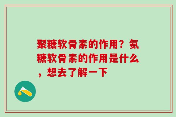 聚糖软骨素的作用？氨糖软骨素的作用是什么，想去了解一下
