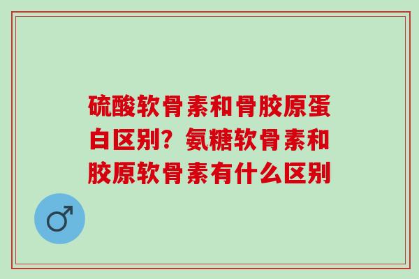 硫酸软骨素和骨胶原蛋白区别?氨糖软骨素和胶原软骨素有什么区别 硫酸软骨素和骨胶原蛋白区别?氨糖软骨素和胶原软骨素有什么区别