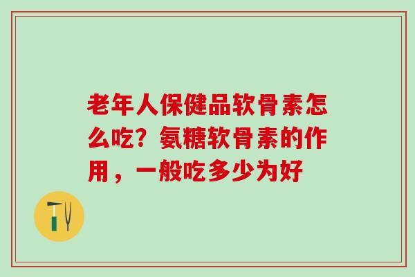 老年人保健品软骨素怎么吃？氨糖软骨素的作用，一般吃多少为好