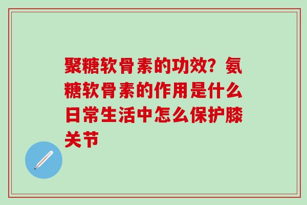 聚糖软骨素的功效？氨糖软骨素的作用是什么日常生活中怎么保护膝关节