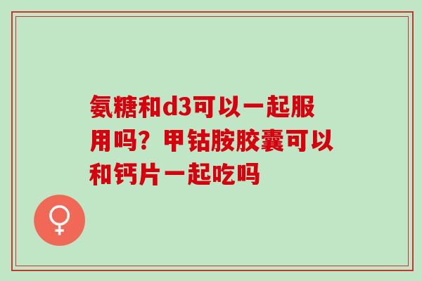 氨糖和d3可以一起服用吗？甲钴胺胶囊可以和钙片一起吃吗