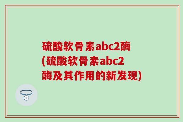 硫酸软骨素abc2酶(硫酸软骨素abc2酶及其作用的新发现)