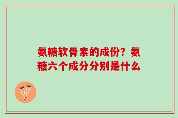 氨糖软骨素的成份？氨糖六个成分分别是什么