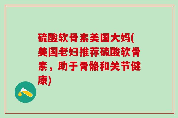 硫酸软骨素美国大妈(美国老妇推荐硫酸软骨素，助于骨骼和关节健康)