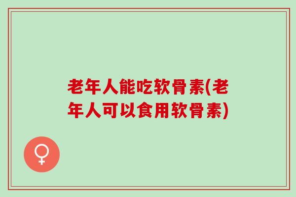 老年人能吃软骨素(老年人可以食用软骨素) 老年人能吃软骨素(老年人可以食用软骨素)