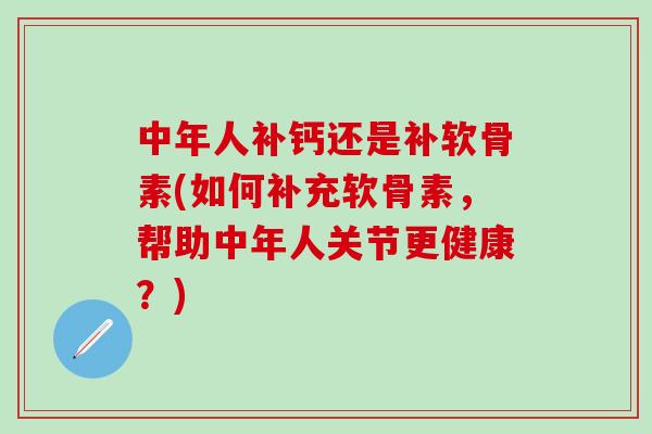 中年人补钙还是补软骨素(如何补充软骨素，帮助中年人关节更健康？)