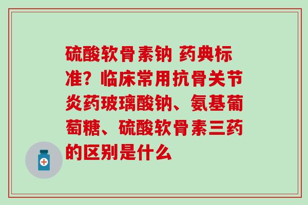 硫酸软骨素钠 药典标准？临床常用抗骨关节炎药玻璃酸钠、氨基葡萄糖、硫酸软骨素三药的区别是什么