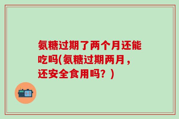 氨糖过期了两个月还能吃吗(氨糖过期两月,还安全食用吗?) 氨糖过期了两个月还能吃吗(氨糖过期两月,还安全食用吗?)