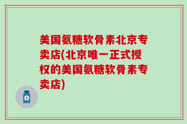 美国氨糖软骨素北京专卖店(北京唯一正式授权的美国氨糖软骨素专卖店)