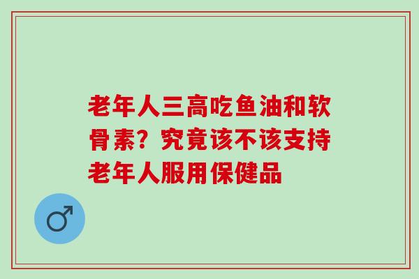 老年人三高吃鱼油和软骨素？究竟该不该支持老年人服用保健品