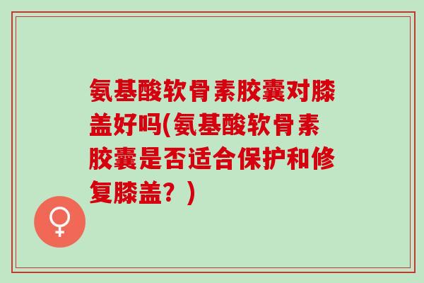 氨基酸软骨素胶囊对膝盖好吗(氨基酸软骨素胶囊是否适合保护和修复膝盖？)