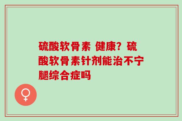 硫酸软骨素 健康？硫酸软骨素针剂能治不宁腿综合症吗