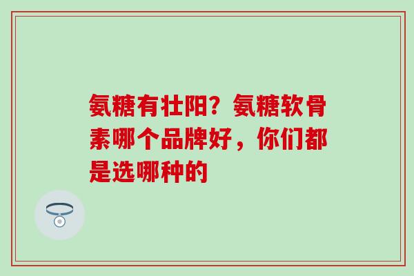 氨糖有壮阳？氨糖软骨素哪个品牌好，你们都是选哪种的