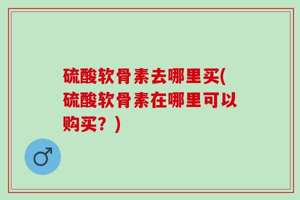 硫酸软骨素去哪里买(硫酸软骨素在哪里可以购买？)