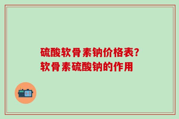 硫酸软骨素钠价格表？软骨素硫酸钠的作用