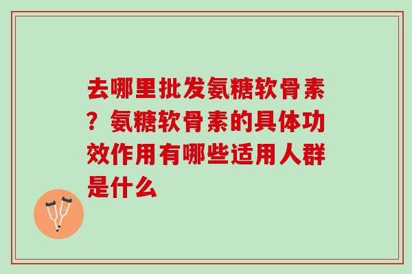 去哪里批发氨糖软骨素？氨糖软骨素的具体功效作用有哪些适用人群是什么