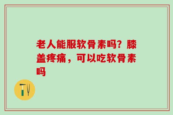 老人能服软骨素吗?膝盖,可以吃软骨素吗 老人能服软骨素吗?膝盖,可以吃软骨素吗