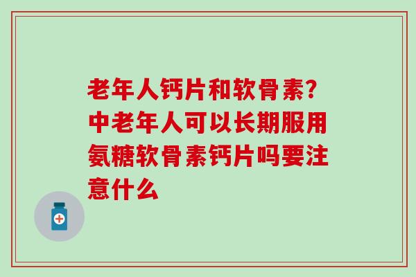 老年人钙片和软骨素？中老年人可以长期服用氨糖软骨素钙片吗要注意什么