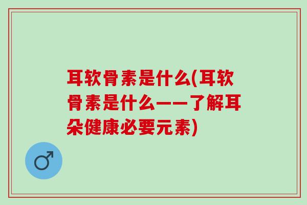 耳软骨素是什么(耳软骨素是什么——了解耳朵健康必要元素)