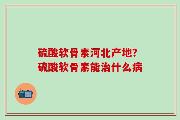 硫酸软骨素河北产地？硫酸软骨素能治什么病