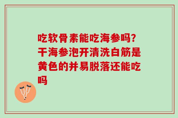 吃软骨素能吃海参吗？干海参泡开清洗白筋是黄色的并易脱落还能吃吗