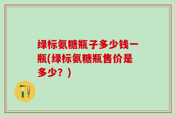 绿标氨糖瓶子多少钱一瓶(绿标氨糖瓶售价是多少？)