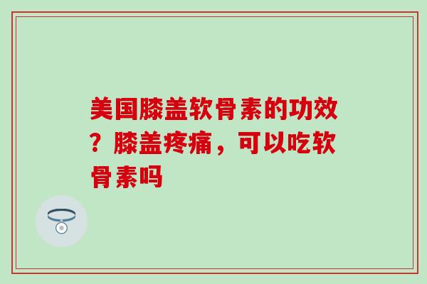 美国膝盖软骨素的功效？膝盖疼痛，可以吃软骨素吗