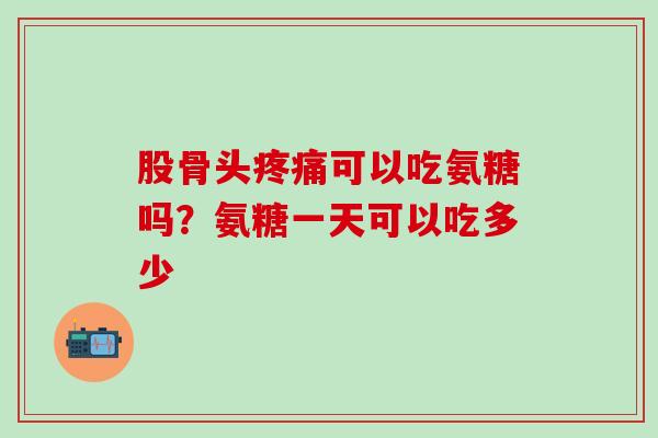 股骨头疼痛可以吃氨糖吗？氨糖一天可以吃多少