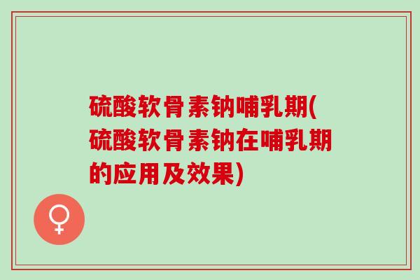 硫酸软骨素钠哺乳期(硫酸软骨素钠在哺乳期的应用及效果)