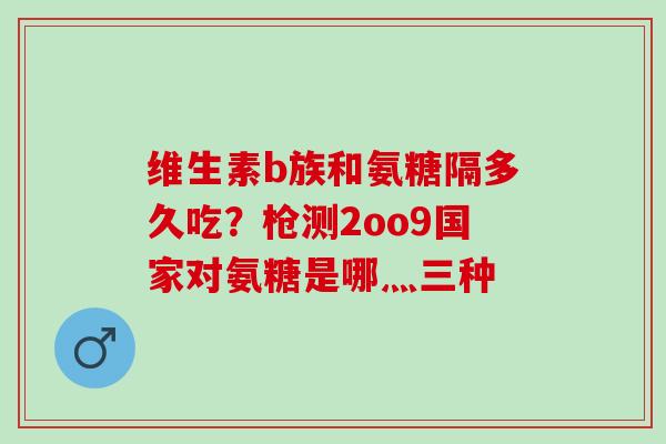 维生素b族和氨糖隔多久吃？枪测2oo9国家对氨糖是哪灬三种