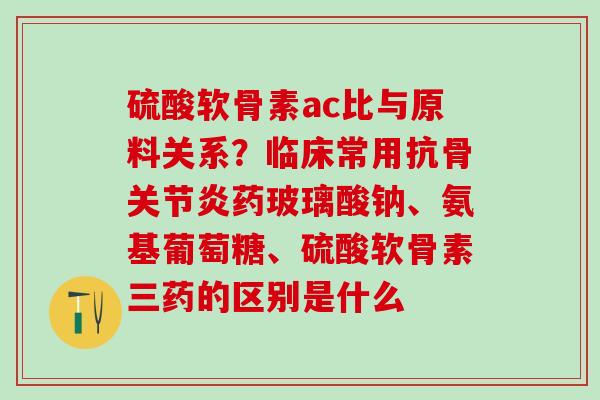 硫酸软骨素ac比与原料关系？临床常用抗骨关节炎药玻璃酸钠、氨基葡萄糖、硫酸软骨素三药的区别是什么