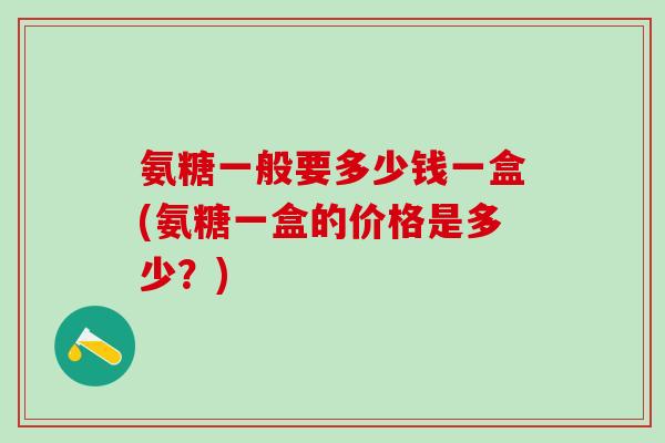 氨糖一般要多少钱一盒(氨糖一盒的价格是多少？)