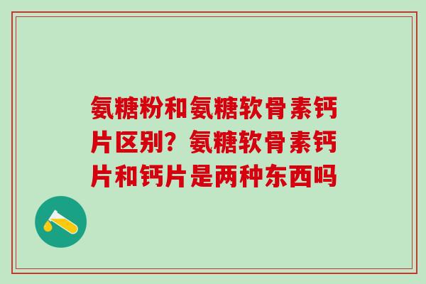 氨糖粉和氨糖软骨素钙片区别？氨糖软骨素钙片和钙片是两种东西吗