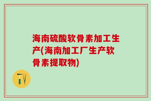 海南硫酸软骨素加工生产(海南加工厂生产软骨素提取物)