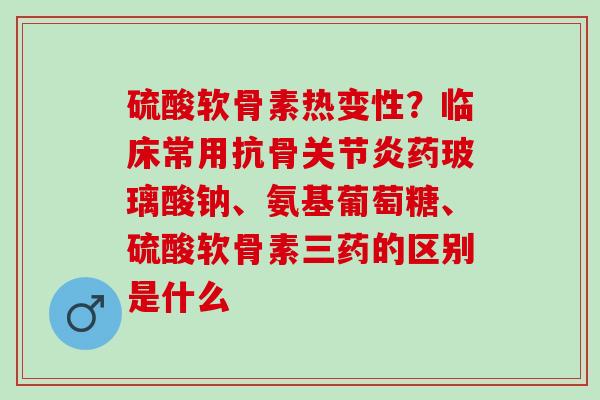 硫酸软骨素热变性？临床常用抗骨关节炎药玻璃酸钠、氨基葡萄糖、硫酸软骨素三药的区别是什么