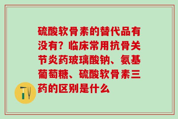 硫酸软骨素的替代品有没有?临床常用抗骨药玻璃酸钠、氨基葡萄糖、硫酸软骨素三药的区别是什么 硫酸软骨素的替代品有没有?临床常用抗骨药玻璃酸钠、氨基葡萄糖、硫酸软骨素三药的区别是什么