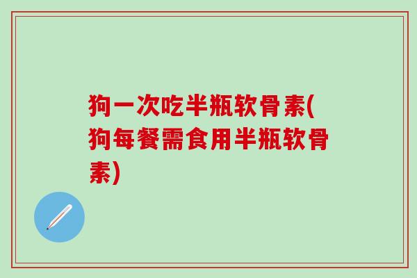 狗一次吃半瓶软骨素(狗每餐需食用半瓶软骨素)