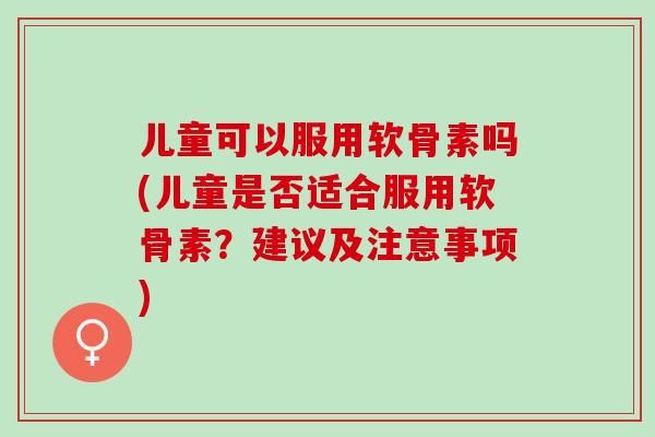 儿童可以服用软骨素吗(儿童是否适合服用软骨素？建议及注意事项)