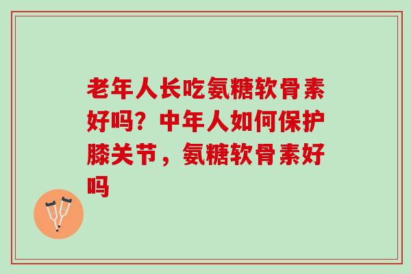 老年人长吃氨糖软骨素好吗？中年人如何保护膝关节，氨糖软骨素好吗