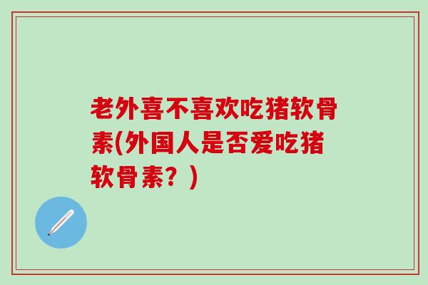 老外喜不喜欢吃猪软骨素(外国人是否爱吃猪软骨素？)