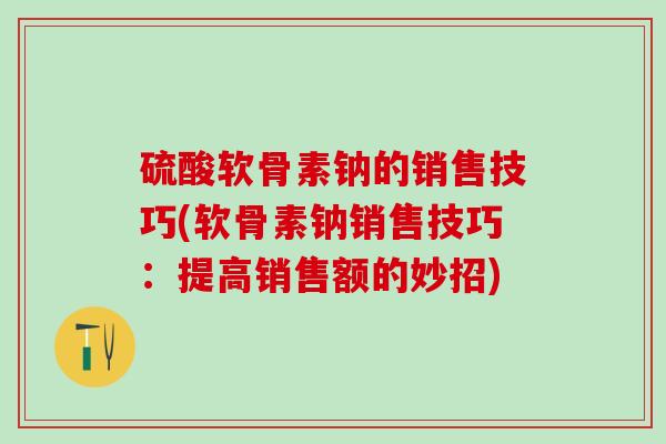 硫酸软骨素钠的销售技巧(软骨素钠销售技巧：提高销售额的妙招)