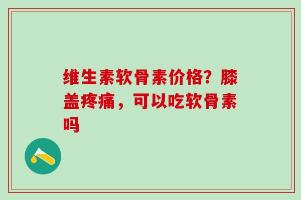 维生素软骨素价格？膝盖疼痛，可以吃软骨素吗